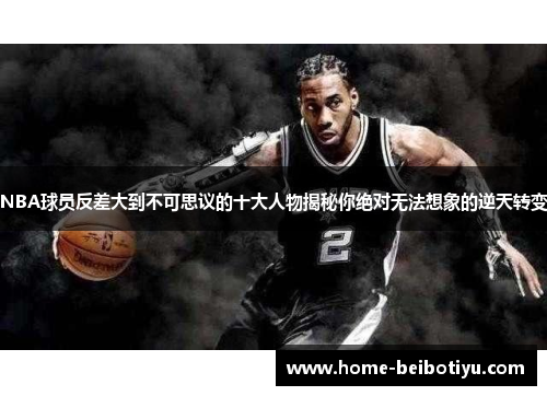 NBA球员反差大到不可思议的十大人物揭秘你绝对无法想象的逆天转变