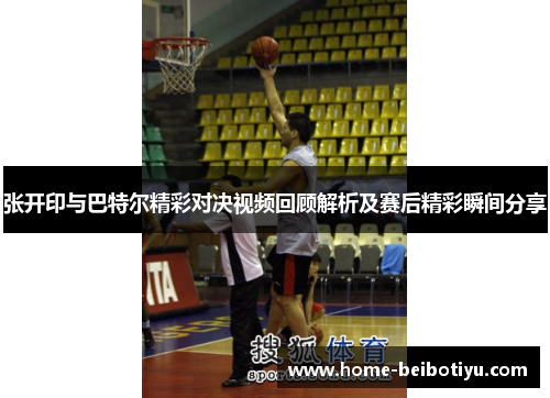 张开印与巴特尔精彩对决视频回顾解析及赛后精彩瞬间分享
